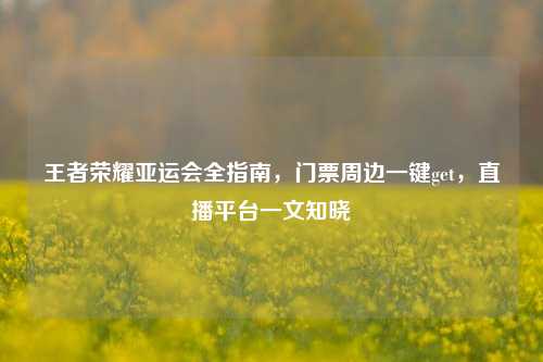 王者荣耀亚运会全指南，门票周边一键get，直播平台一文知晓
