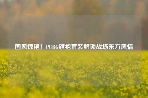 国风惊艳！PUBG旗袍套装解锁战场东方风情