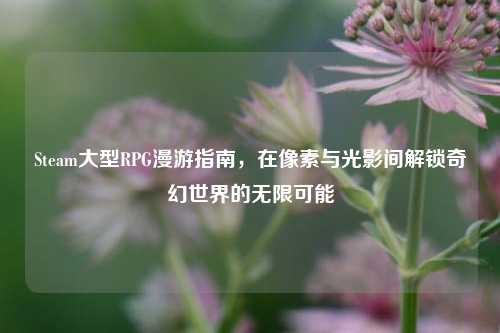 Steam大型RPG漫游指南，在像素与光影间解锁奇幻世界的无限可能