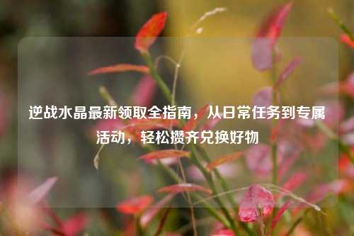逆战水晶最新领取全指南，从日常任务到专属活动，轻松攒齐兑换好物