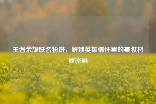 王者荣耀联名粉饼,解锁英雄情怀里的美妆材质密码