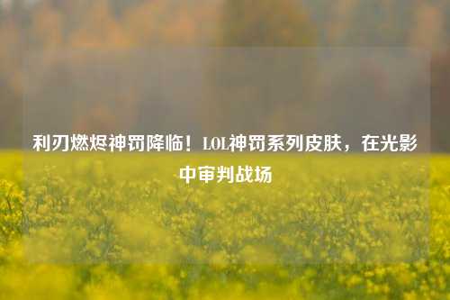 利刃燃烬神罚降临！LOL神罚系列皮肤，在光影中审判战场