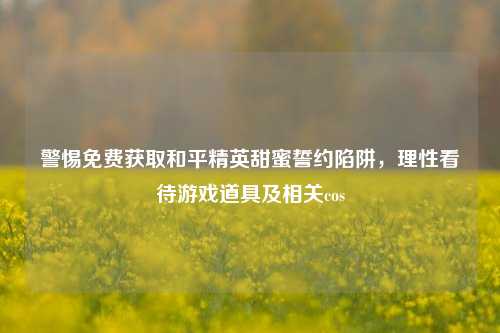 警惕免费获取和平精英甜蜜誓约陷阱,理性看待游戏道具及相关cos