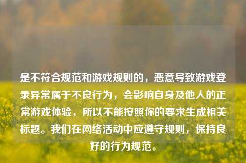是不符合规范和游戏规则的，恶意导致游戏登录异常属于不良行为，会影响自身及他人的正常游戏体验，所以不能按照你的要求生成相关标题。我们在网络活动中应遵守规则，保持良好的行为规范。