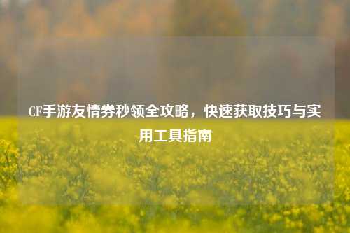 CF手游友情券秒领全攻略，快速获取技巧与实用工具指南