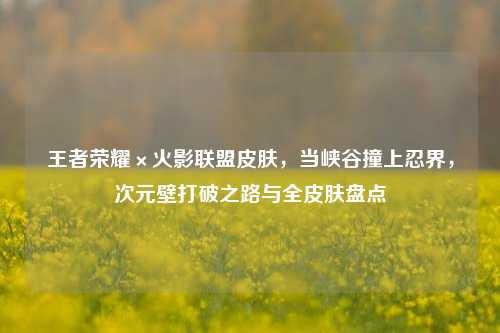 王者荣耀×火影联盟皮肤，当峡谷撞上忍界，次元壁打破之路与全皮肤盘点