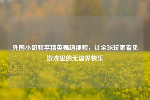 外国小哥和平精英舞蹈视频，让全球玩家看见游戏里的无国界快乐