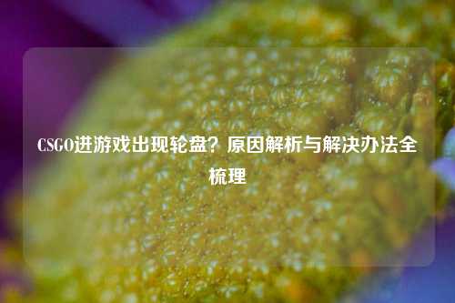 CSGO进游戏出现轮盘？原因解析与解决办法全梳理