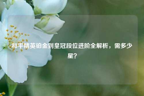 和平精英铂金到皇冠段位进阶全解析，需多少星？