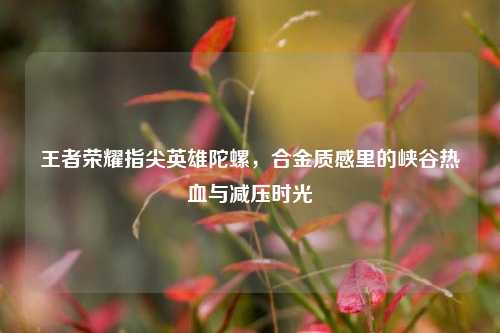 王者荣耀指尖英雄陀螺，合金质感里的峡谷热血与减压时光