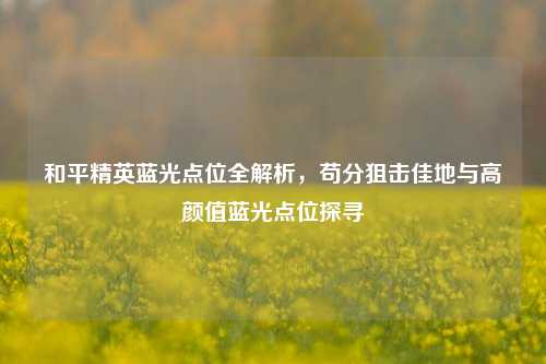 和平精英蓝光点位全解析，苟分狙击佳地与高颜值蓝光点位探寻