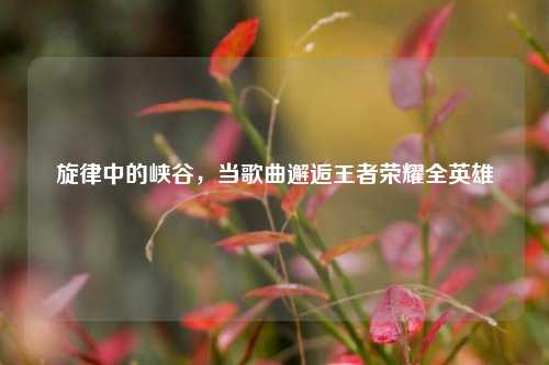 旋律中的峡谷，当歌曲邂逅王者荣耀全英雄