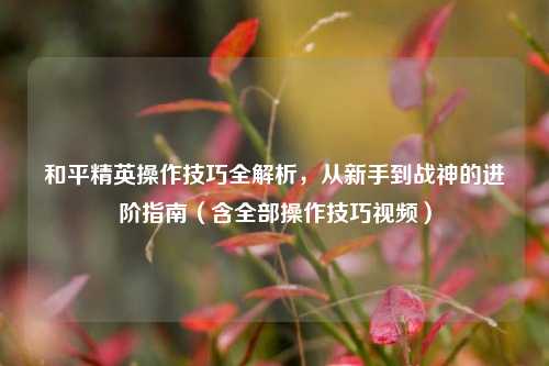 和平精英操作技巧全解析，从新手到战神的进阶指南（含全部操作技巧视频）