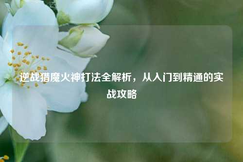 逆战猎魔火神打法全解析，从入门到精通的实战攻略