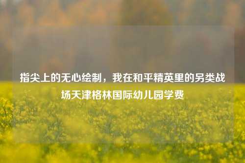 指尖上的无心绘制，我在和平精英里的另类战场天津格林国际幼儿园学费