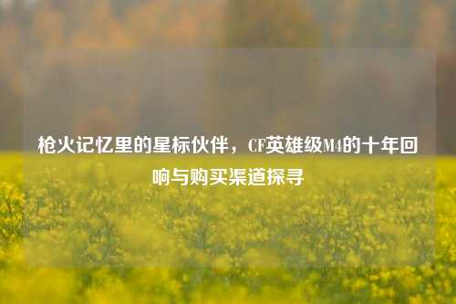 枪火记忆里的星标伙伴，CF英雄级M4的十年回响与购买渠道探寻