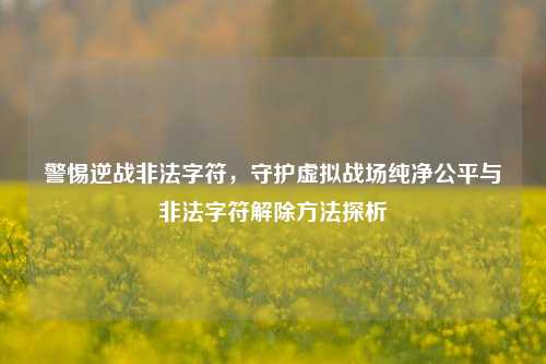 警惕逆战非法字符，守护虚拟战场纯净公平与非法字符解除方法探析