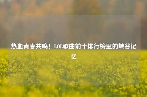 热血青春共鸣！LOL歌曲前十排行榜里的峡谷记忆