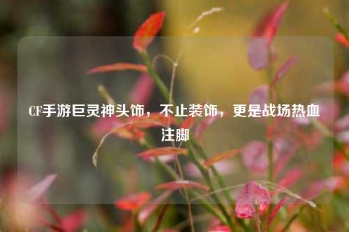 CF手游巨灵神头饰，不止装饰，更是战场热血注脚